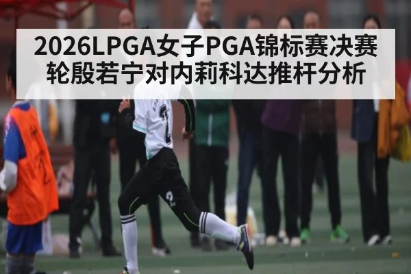 2026LPGA女子PGA锦标赛决赛轮殷若宁对内莉科达推杆分析